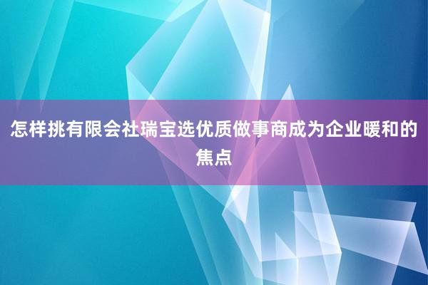 怎样挑有限会社瑞宝选优质做事商成为企业暖和的焦点