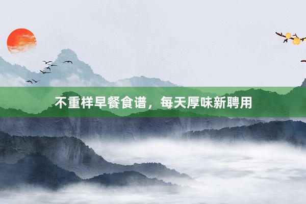 不重样早餐食谱，每天厚味新聘用